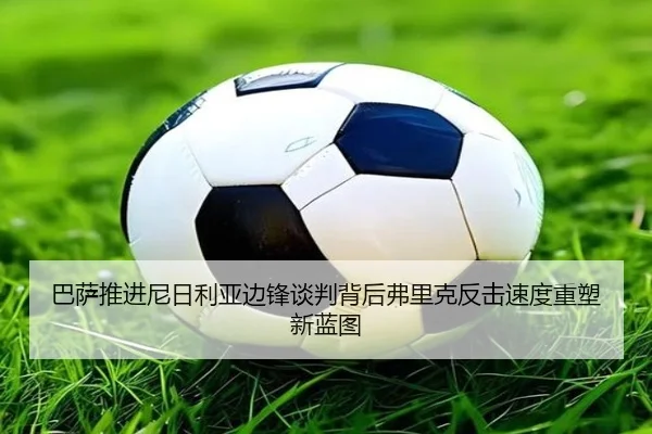 巴萨推进尼日利亚边锋谈判背后弗里克反击速度重塑新蓝图